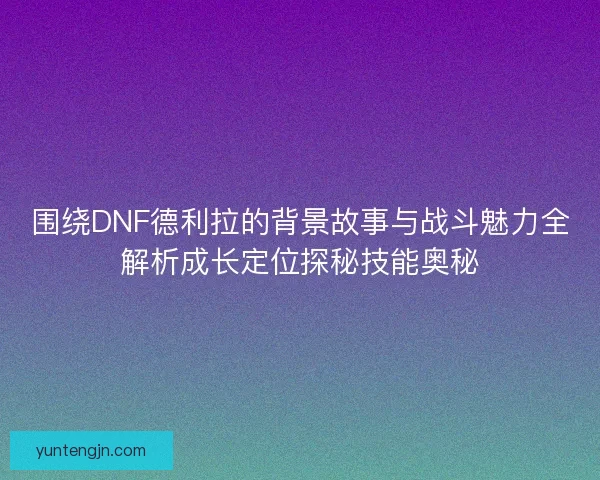 围绕DNF德利拉的背景故事与战斗魅力全解析成长定位探秘技能奥秘