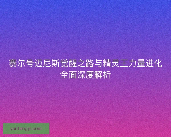 赛尔号迈尼斯觉醒之路与精灵王力量进化全面深度解析