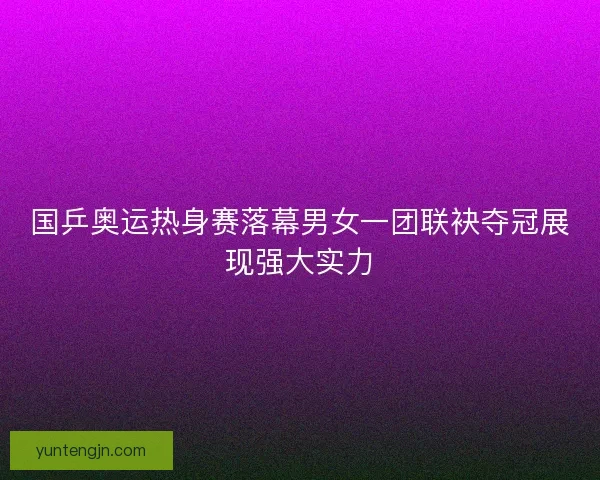 国乒奥运热身赛落幕男女一团联袂夺冠展现强大实力