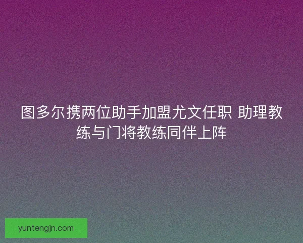 图多尔携两位助手加盟尤文任职 助理教练与门将教练同伴上阵