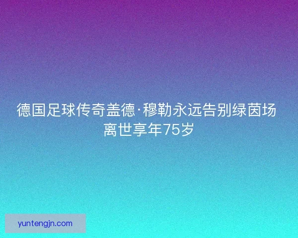 德国足球传奇盖德·穆勒永远告别绿茵场 离世享年75岁
