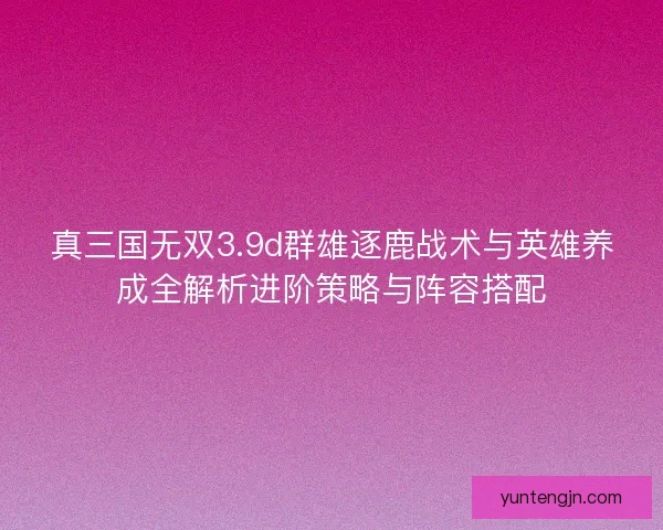 真三国无双3.9d群雄逐鹿战术与英雄养成全解析进阶策略与阵容搭配